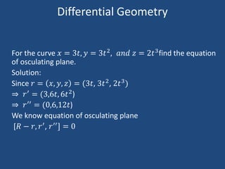 Differential Geometry
For the curve 𝑥 = 3𝑡, 𝑦 = 3𝑡2, 𝑎𝑛𝑑 𝑧 = 2𝑡3find the equation
of osculating plane.
Solution:
Since 𝑟 = 𝑥, 𝑦, 𝑧 = (3𝑡, 3𝑡2, 2𝑡3)
⇒ 𝑟′
= (3,6𝑡, 6𝑡2
)
⇒ 𝑟′′
= (0,6,12𝑡)
We know equation of osculating plane
[𝑅 − 𝑟, 𝑟′, 𝑟′′] = 0
 