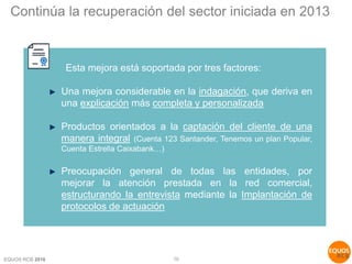 EQUOS RCB 2016 10
Esta mejora está soportada por tres factores:
Una mejora considerable en la indagación, que deriva en
una explicación más completa y personalizada
Productos orientados a la captación del cliente de una
manera integral (Cuenta 123 Santander, Tenemos un plan Popular,
Cuenta Estrella Caixabank…)
Preocupación general de todas las entidades, por
mejorar la atención prestada en la red comercial,
estructurando la entrevista mediante la Implantación de
protocolos de actuación
Continúa la recuperación del sector iniciada en 2013
 