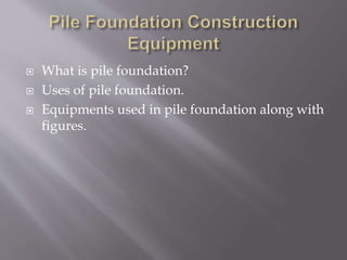  What is pile foundation?
 Uses of pile foundation.
 Equipments used in pile foundation along with
figures.
 