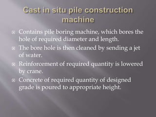  Contains pile boring machine, which bores the
hole of required diameter and length.
 The bore hole is then cleaned by sending a jet
of water.
 Reinforcement of required quantity is lowered
by crane.
 Concrete of required quantity of designed
grade is poured to appropriate height.
 