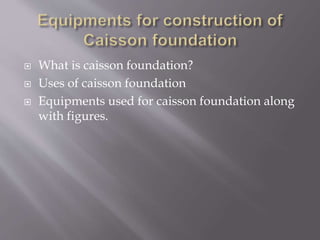  What is caisson foundation?
 Uses of caisson foundation
 Equipments used for caisson foundation along
with figures.
 