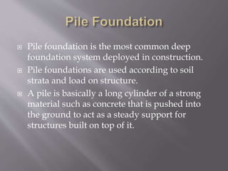  Pile foundation is the most common deep
foundation system deployed in construction.
 Pile foundations are used according to soil
strata and load on structure.
 A pile is basically a long cylinder of a strong
material such as concrete that is pushed into
the ground to act as a steady support for
structures built on top of it.
 