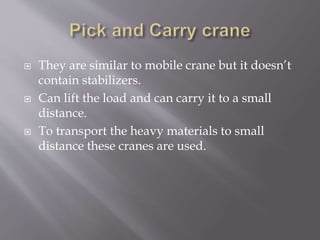  They are similar to mobile crane but it doesn’t
contain stabilizers.
 Can lift the load and can carry it to a small
distance.
 To transport the heavy materials to small
distance these cranes are used.
 