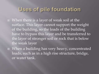  When there is a layer of weak soil at the
surface. This layer cannot support the weight
of the building, so the loads of the building
have to bypass this layer and be transferred to
the layer of stronger soil or rock that is below
the weak layer
 When a building has very heavy, concentrated
loads, such as in a high rise structure, bridge,
or water tank.
 