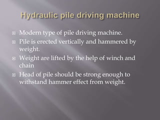  Modern type of pile driving machine.
 Pile is erected vertically and hammered by
weight.
 Weight are lifted by the help of winch and
chain
 Head of pile should be strong enough to
withstand hammer effect from weight.
 