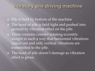  Pile is held by bottom of the machine
 The head of pile is held tight and pushed into
ground by vibration effect on the pile.
 These contains counter rotating eccentric
weight in such a way that horizontal vibrations
cancel out and only vertical vibrations are
transmitted to the pile.
 The head of pile doesn’t damage as vibration
effect is given.
 