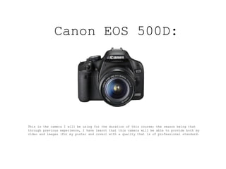 Canon EOS 500D : This is the camera I will be using for the duration of this course; the reason being that through previous experience, I have learnt that this camera will be able to provide both my video and images (for my poster and cover) with a quality that is of professional standard.  