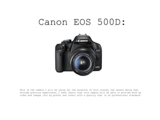 Canon EOS 500D:




This is the camera I will be using for the duration of this course; the reason being that
through previous experience, I have learnt that this camera will be able to provide both my
video and images (for my poster and cover) with a quality that is of professional standard.
 