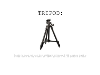 TRIPOD:




In order to ensure that there is no wobbling in my footage, I will be using a tripod as
it will allow me to keep my camera in a stable position as well as operate it steadily.
 