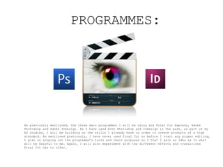 PROGRAMMES:




As previously mentioned, the three main programmes I will be using are Final Cut Express, Adobe
Photoshop and Adobe InDesign. As I have used both Photoshop and InDesign in the past, as part of my
AS studies, I will be building on the skills I already have in order to create products of a high
standard. As mentioned previously, I have never used Final Cut so before I start any proper editing,
I plan on scoping out the programme’s tools and their purposes so I that I gain an idea as to what
will be helpful to me. Again, I will also experiment with the different effects and transitions
Final Cut has to offer.
 