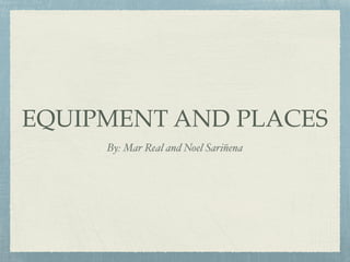 EQUIPMENT AND PLACES
By: Mar Real and Noel Sariñena
 