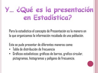 Para la estadística el concepto de Presentación es la manera en
la que organizamos la información recabada de una población.
Esta se pude presentar de diferentes maneras como:
• Tabla de distribución de frecuencia
• Gráficos estadísticos: gráficos de barras, grafico circular,
pictogramas, histogramas y polígono de frecuencia.

 