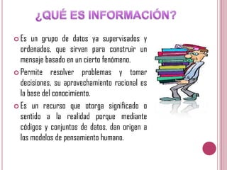  Es

un grupo de datos ya supervisados y
ordenados, que sirven para construir un
mensaje basado en un cierto fenómeno.
 Permite resolver problemas y tomar
decisiones, su aprovechamiento racional es
la base del conocimiento.
 Es un recurso que otorga significado o
sentido a la realidad porque mediante
códigos y conjuntos de datos, dan origen a
los modelos de pensamiento humano.

 