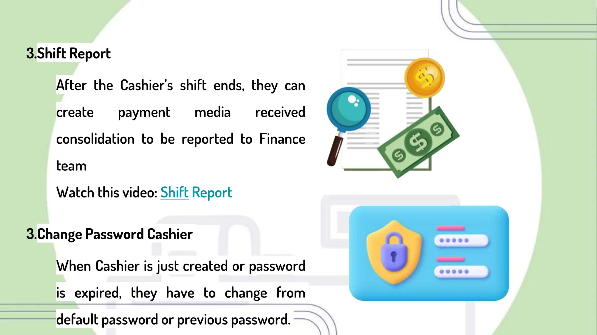 3.Shift Report
After the Cashier’s shift ends, they can
create payment media received
consolidation to be reported to Finance
team
Watch this video: Shift Report
3.Change Password Cashier
When Cashier is just created or password
is expired, they have to change from
default password or previous password.
 