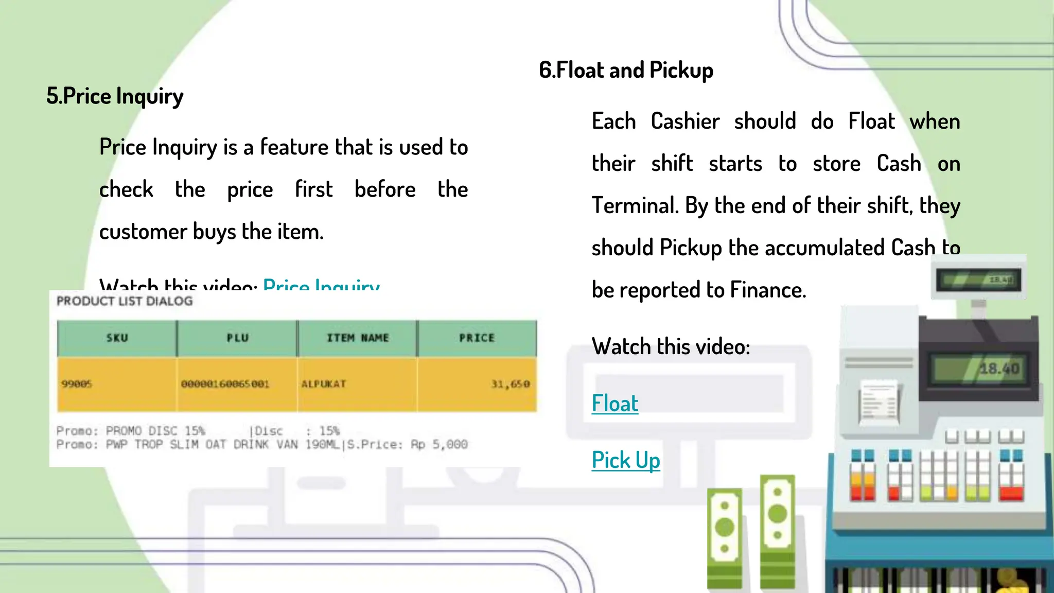 5.Price Inquiry
Price Inquiry is a feature that is used to
check the price first before the
customer buys the item.
Watch this video: Price Inquiry
6.Float and Pickup
Each Cashier should do Float when
their shift starts to store Cash on
Terminal. By the end of their shift, they
should Pickup the accumulated Cash to
be reported to Finance.
Watch this video:
Float
Pick Up
 