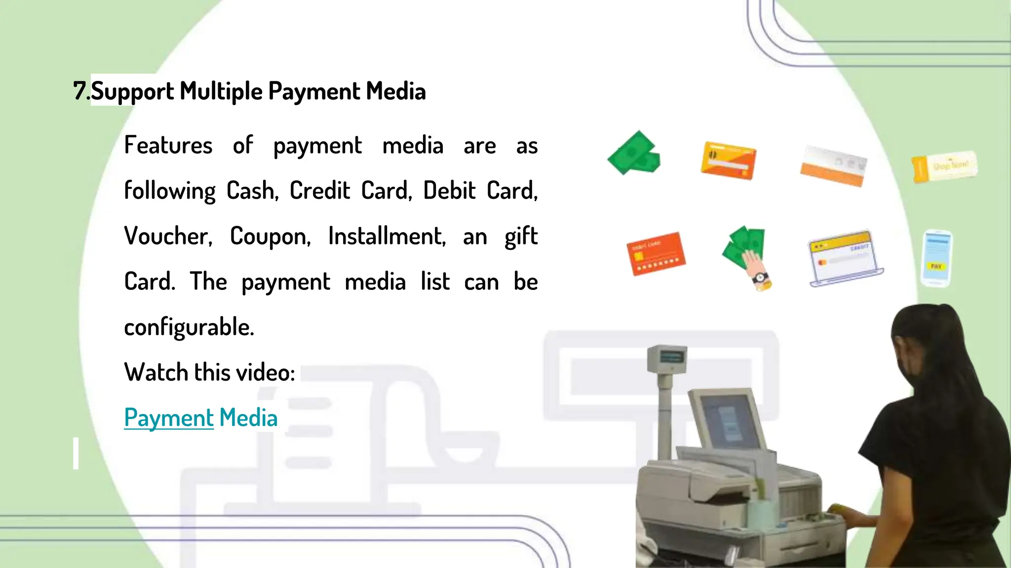 7.Support Multiple Payment Media
Features of payment media are as
following Cash, Credit Card, Debit Card,
Voucher, Coupon, Installment, an gift
Card. The payment media list can be
configurable.
Watch this video:
Payment Media
 