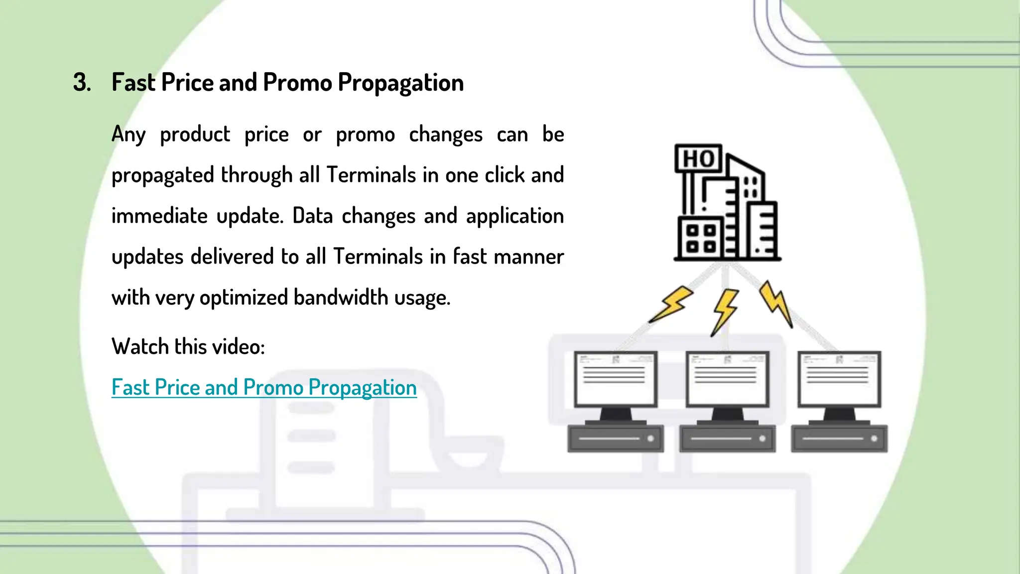 3. Fast Price and Promo Propagation
Any product price or promo changes can be
propagated through all Terminals in one click and
immediate update. Data changes and application
updates delivered to all Terminals in fast manner
with very optimized bandwidth usage.
Watch this video:
Fast Price and Promo Propagation
 