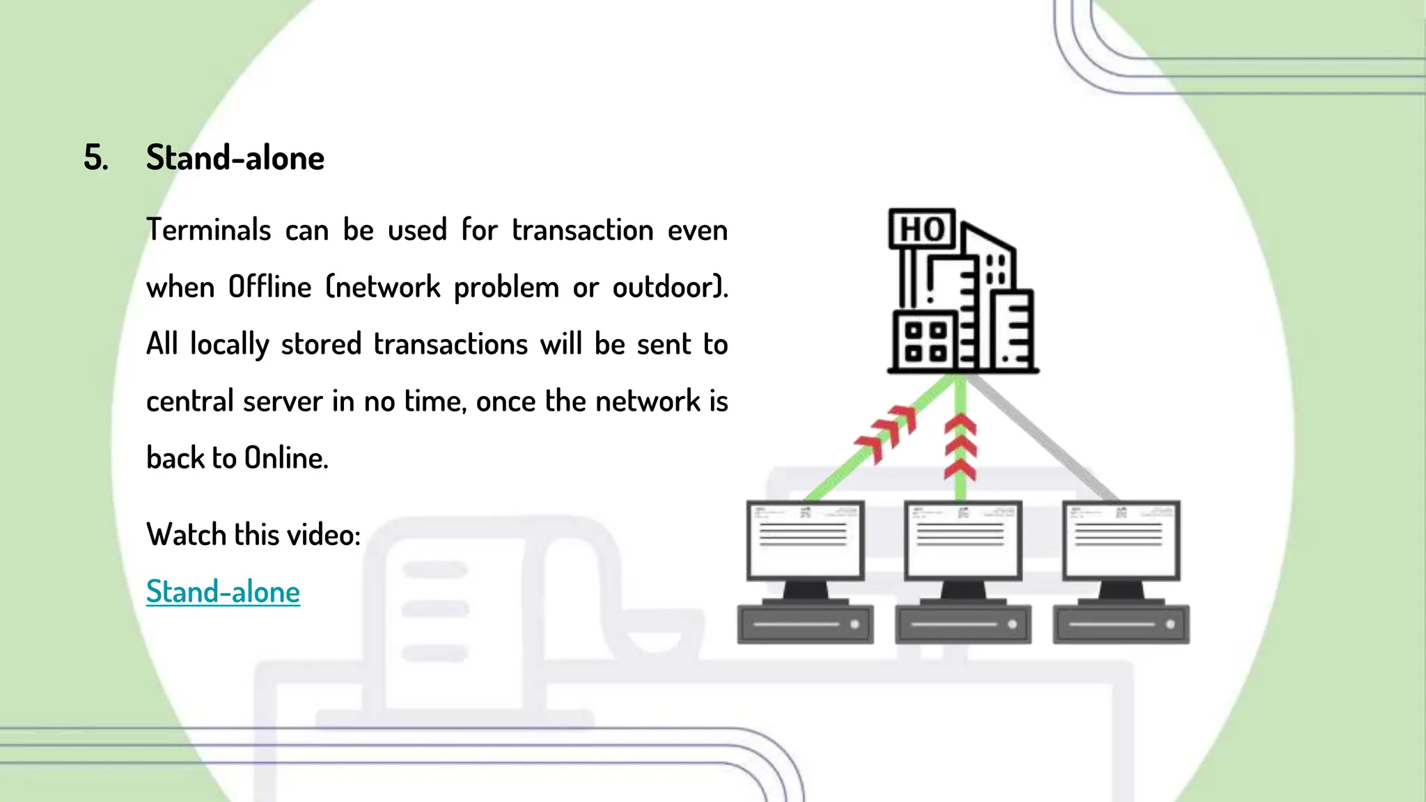 5. Stand-alone
Terminals can be used for transaction even
when Offline (network problem or outdoor).
All locally stored transactions will be sent to
central server in no time, once the network is
back to Online.
Watch this video:
Stand-alone
 
