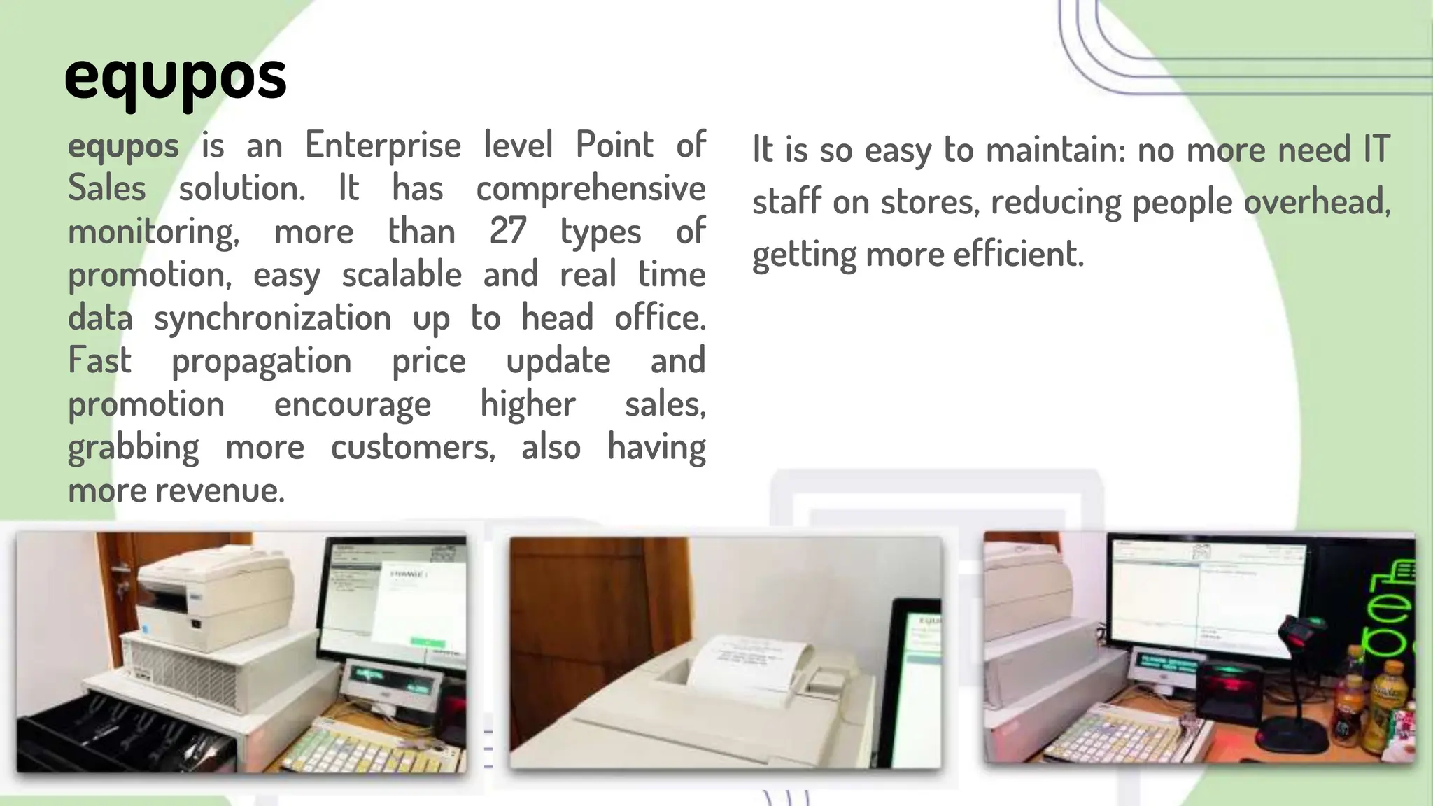 equpos
equpos is an Enterprise level Point of
Sales solution. It has comprehensive
monitoring, more than 27 types of
promotion, easy scalable and real time
data synchronization up to head office.
Fast propagation price update and
promotion encourage higher sales,
grabbing more customers, also having
more revenue.
It is so easy to maintain: no more need IT
staff on stores, reducing people overhead,
getting more efficient.
 