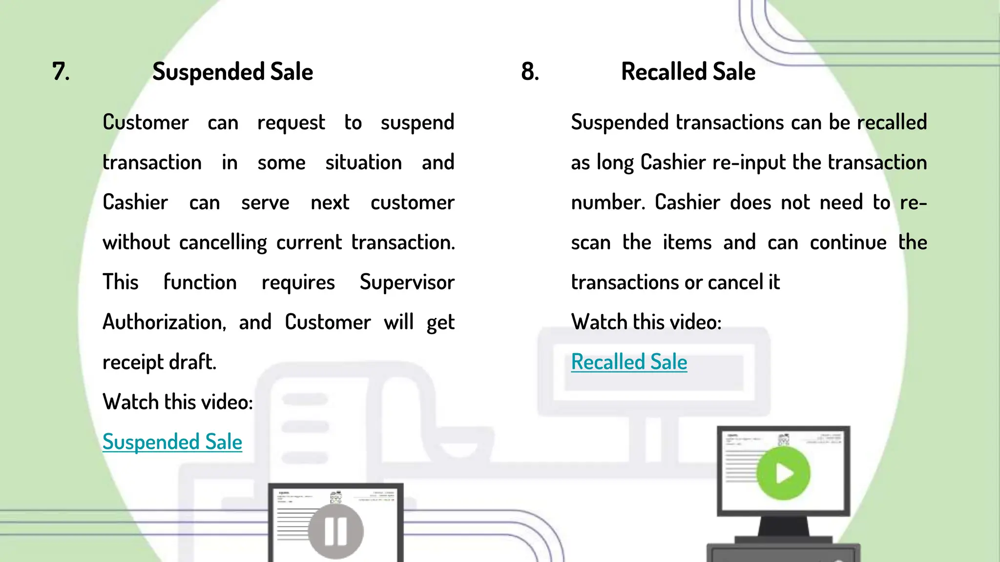 7. Suspended Sale
Customer can request to suspend
transaction in some situation and
Cashier can serve next customer
without cancelling current transaction.
This function requires Supervisor
Authorization, and Customer will get
receipt draft.
Watch this video:
Suspended Sale
8. Recalled Sale
Suspended transactions can be recalled
as long Cashier re-input the transaction
number. Cashier does not need to re-
scan the items and can continue the
transactions or cancel it
Watch this video:
Recalled Sale
 