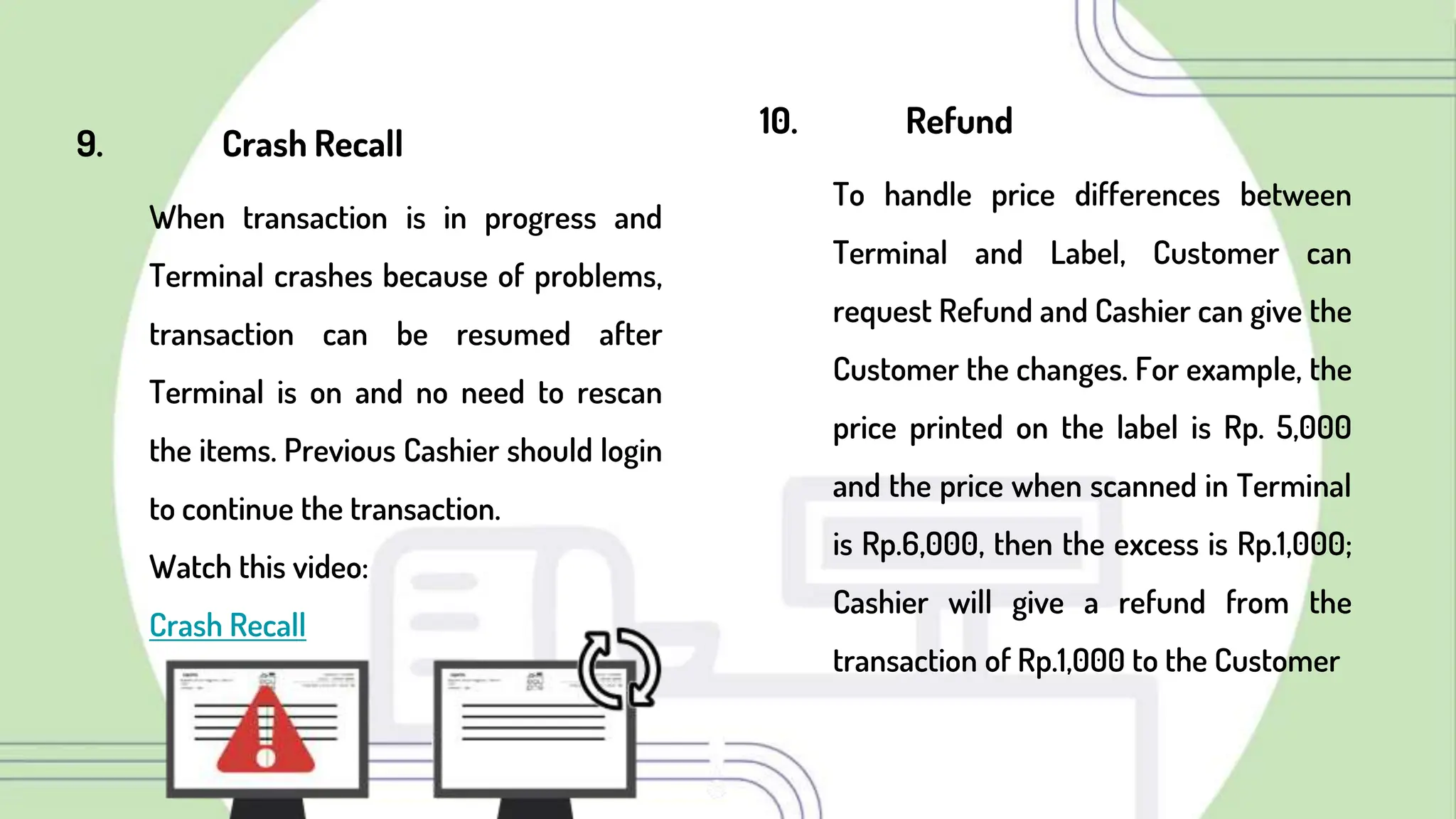 9. Crash Recall
When transaction is in progress and
Terminal crashes because of problems,
transaction can be resumed after
Terminal is on and no need to rescan
the items. Previous Cashier should login
to continue the transaction.
Watch this video:
Crash Recall
10. Refund
To handle price differences between
Terminal and Label, Customer can
request Refund and Cashier can give the
Customer the changes. For example, the
price printed on the label is Rp. 5,000
and the price when scanned in Terminal
is Rp.6,000, then the excess is Rp.1,000;
Cashier will give a refund from the
transaction of Rp.1,000 to the Customer
 