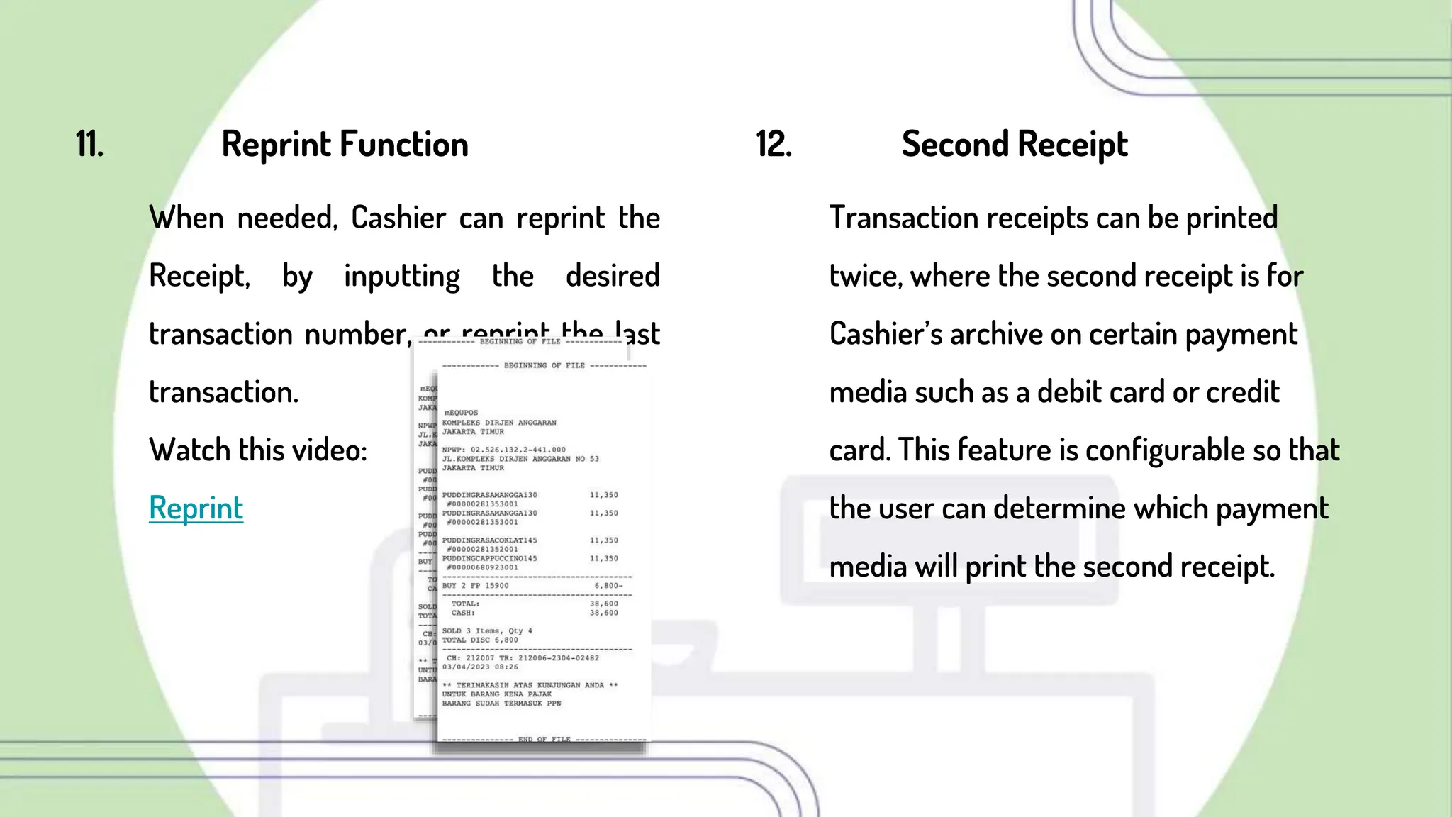 11. Reprint Function
When needed, Cashier can reprint the
Receipt, by inputting the desired
transaction number, or reprint the last
transaction.
Watch this video:
Reprint
12. Second Receipt
Transaction receipts can be printed
twice, where the second receipt is for
Cashier’s archive on certain payment
media such as a debit card or credit
card. This feature is configurable so that
the user can determine which payment
media will print the second receipt.
 