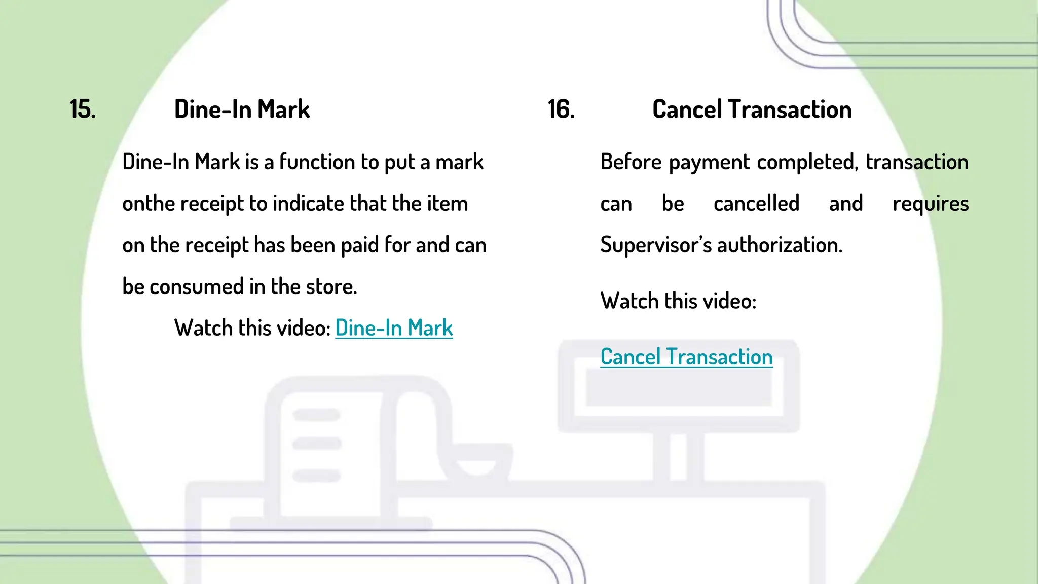 16. Cancel Transaction
Before payment completed, transaction
can be cancelled and requires
Supervisor’s authorization.
Watch this video:
Cancel Transaction
15. Dine-In Mark
Dine-In Mark is a function to put a mark
onthe receipt to indicate that the item
on the receipt has been paid for and can
be consumed in the store.
Watch this video: Dine-In Mark
 