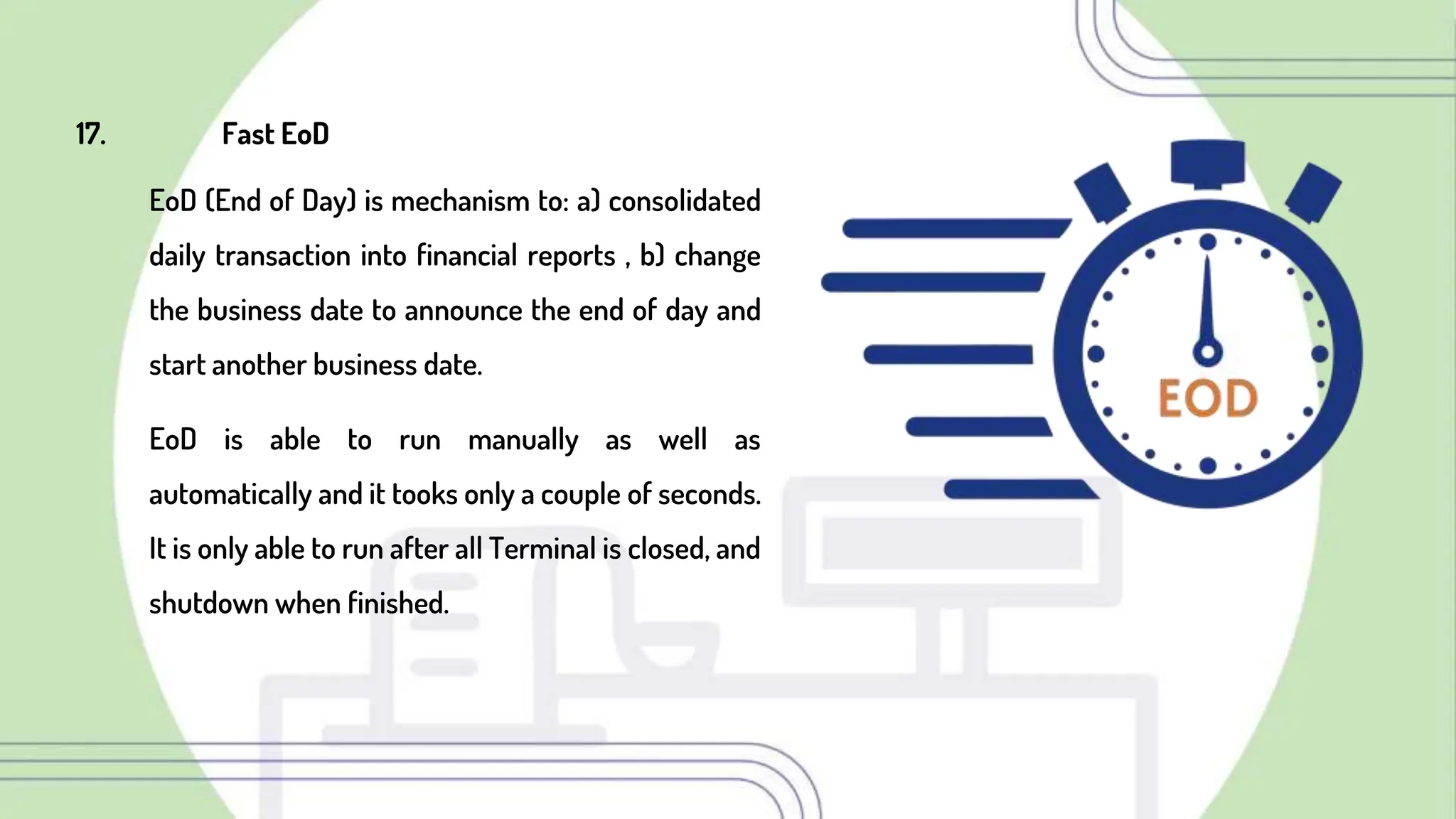 17. Fast EoD
EoD (End of Day) is mechanism to: a) consolidated
daily transaction into financial reports , b) change
the business date to announce the end of day and
start another business date.
EoD is able to run manually as well as
automatically and it tooks only a couple of seconds.
It is only able to run after all Terminal is closed, and
shutdown when finished.
 