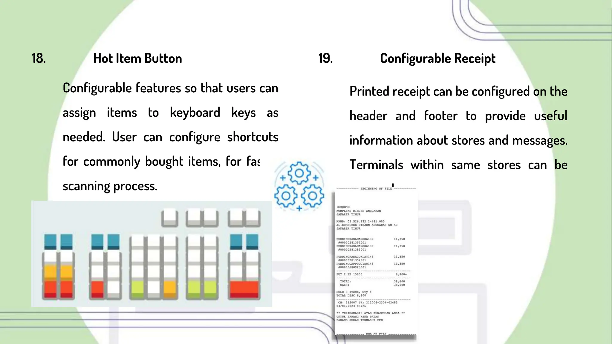 18. Hot Item Button
Configurable features so that users can
assign items to keyboard keys as
needed. User can configure shortcuts
for commonly bought items, for faster
scanning process.
19. Configurable Receipt
Printed receipt can be configured on the
header and footer to provide useful
information about stores and messages.
Terminals within same stores can be
grouped
 
