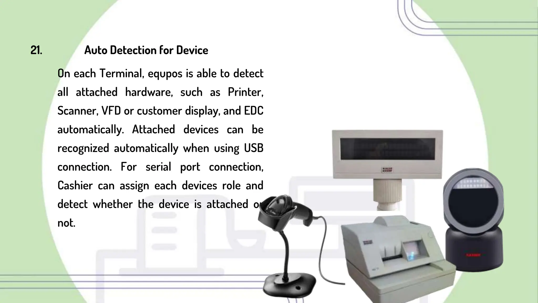 21. Auto Detection for Device
On each Terminal, equpos is able to detect
all attached hardware, such as Printer,
Scanner, VFD or customer display, and EDC
automatically. Attached devices can be
recognized automatically when using USB
connection. For serial port connection,
Cashier can assign each devices role and
detect whether the device is attached or
not.
 