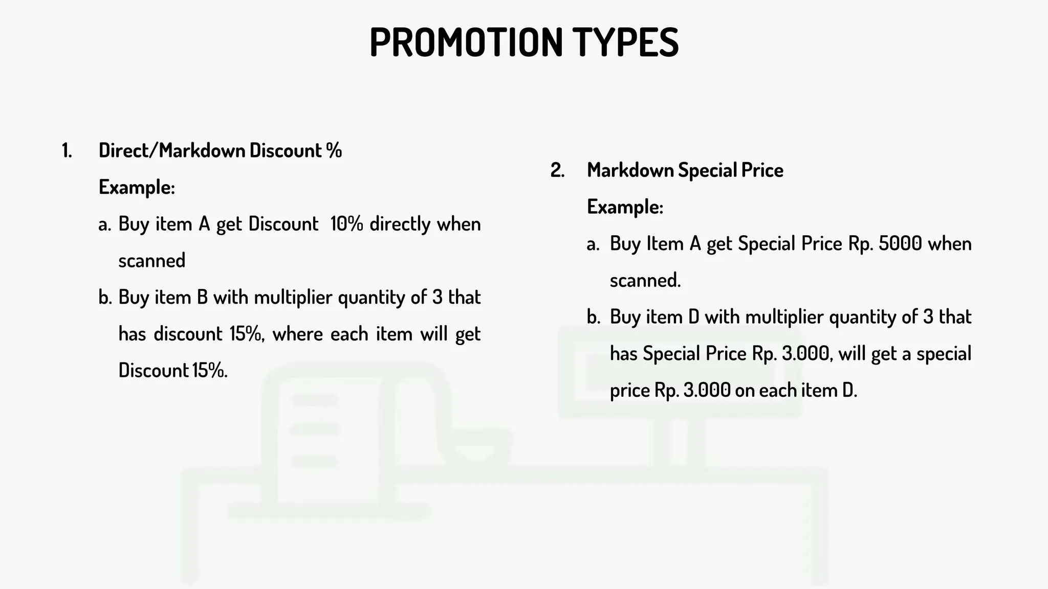 PROMOTION TYPES
1. Direct/Markdown Discount %
Example:
a. Buy item A get Discount 10% directly when
scanned
b. Buy item B with multiplier quantity of 3 that
has discount 15%, where each item will get
Discount 15%.
2. Markdown Special Price
Example:
a. Buy Item A get Special Price Rp. 5000 when
scanned.
b. Buy item D with multiplier quantity of 3 that
has Special Price Rp. 3.000, will get a special
price Rp. 3.000 on each item D.
 