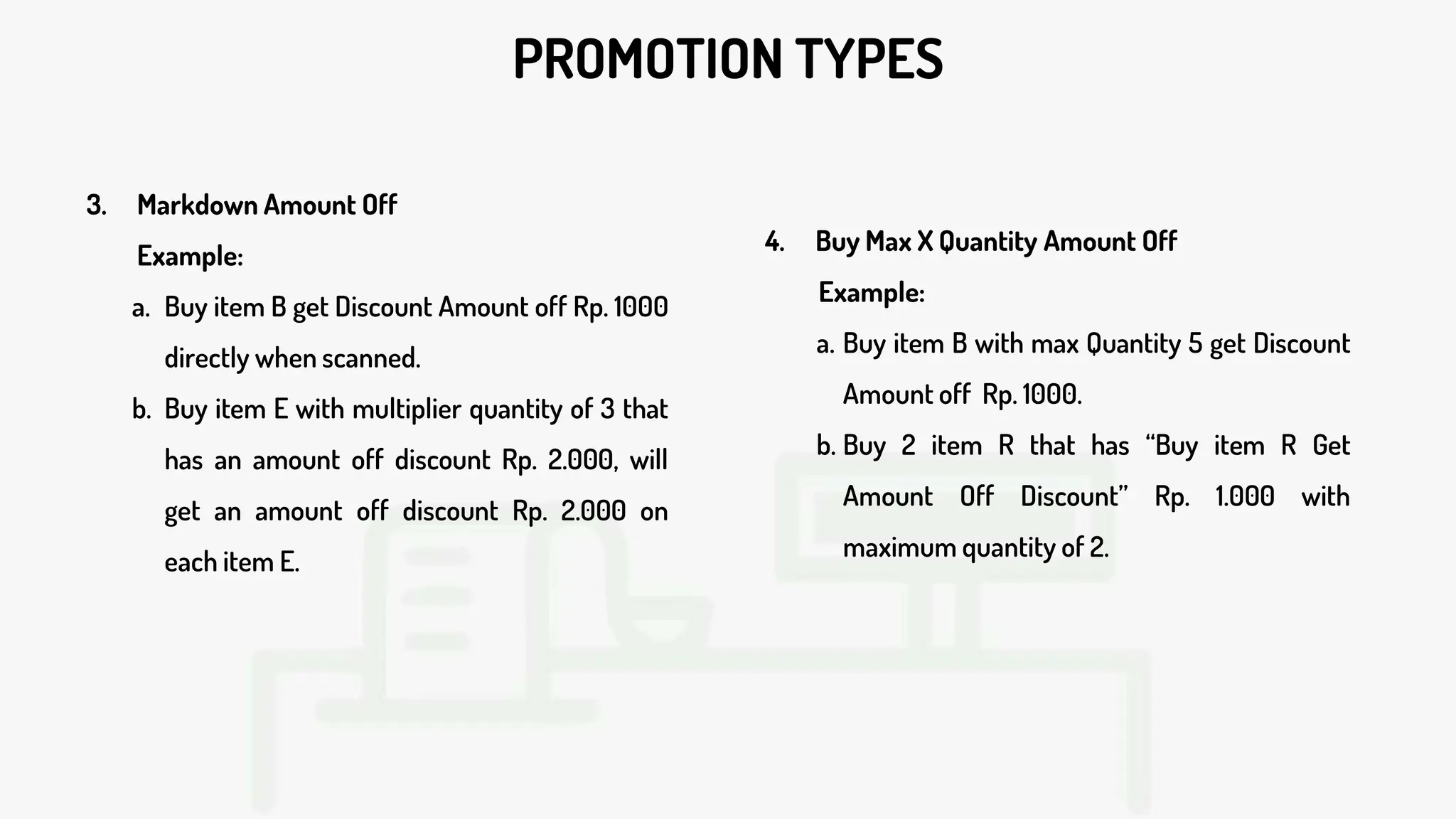 PROMOTION TYPES
3. Markdown Amount Off
Example:
a. Buy item B get Discount Amount off Rp. 1000
directly when scanned.
b. Buy item E with multiplier quantity of 3 that
has an amount off discount Rp. 2.000, will
get an amount off discount Rp. 2.000 on
each item E.
4. Buy Max X Quantity Amount Off
Example:
a. Buy item B with max Quantity 5 get Discount
Amount off Rp. 1000.
b. Buy 2 item R that has “Buy item R Get
Amount Off Discount” Rp. 1.000 with
maximum quantity of 2.
 