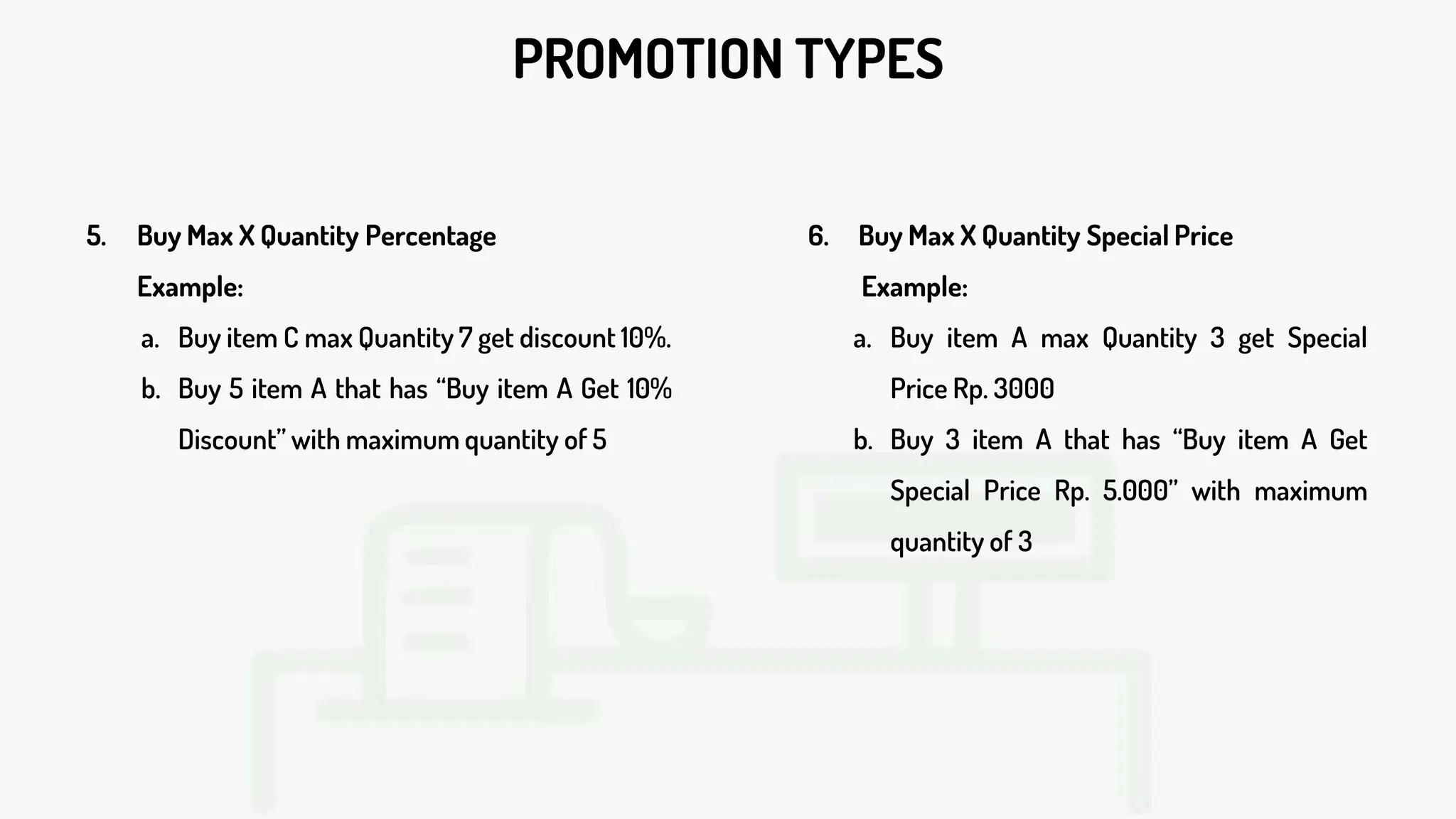 PROMOTION TYPES
5. Buy Max X Quantity Percentage
Example:
a. Buy item C max Quantity 7 get discount 10%.
b. Buy 5 item A that has “Buy item A Get 10%
Discount” with maximum quantity of 5
6. Buy Max X Quantity Special Price
Example:
a. Buy item A max Quantity 3 get Special
Price Rp. 3000
b. Buy 3 item A that has “Buy item A Get
Special Price Rp. 5.000” with maximum
quantity of 3
 