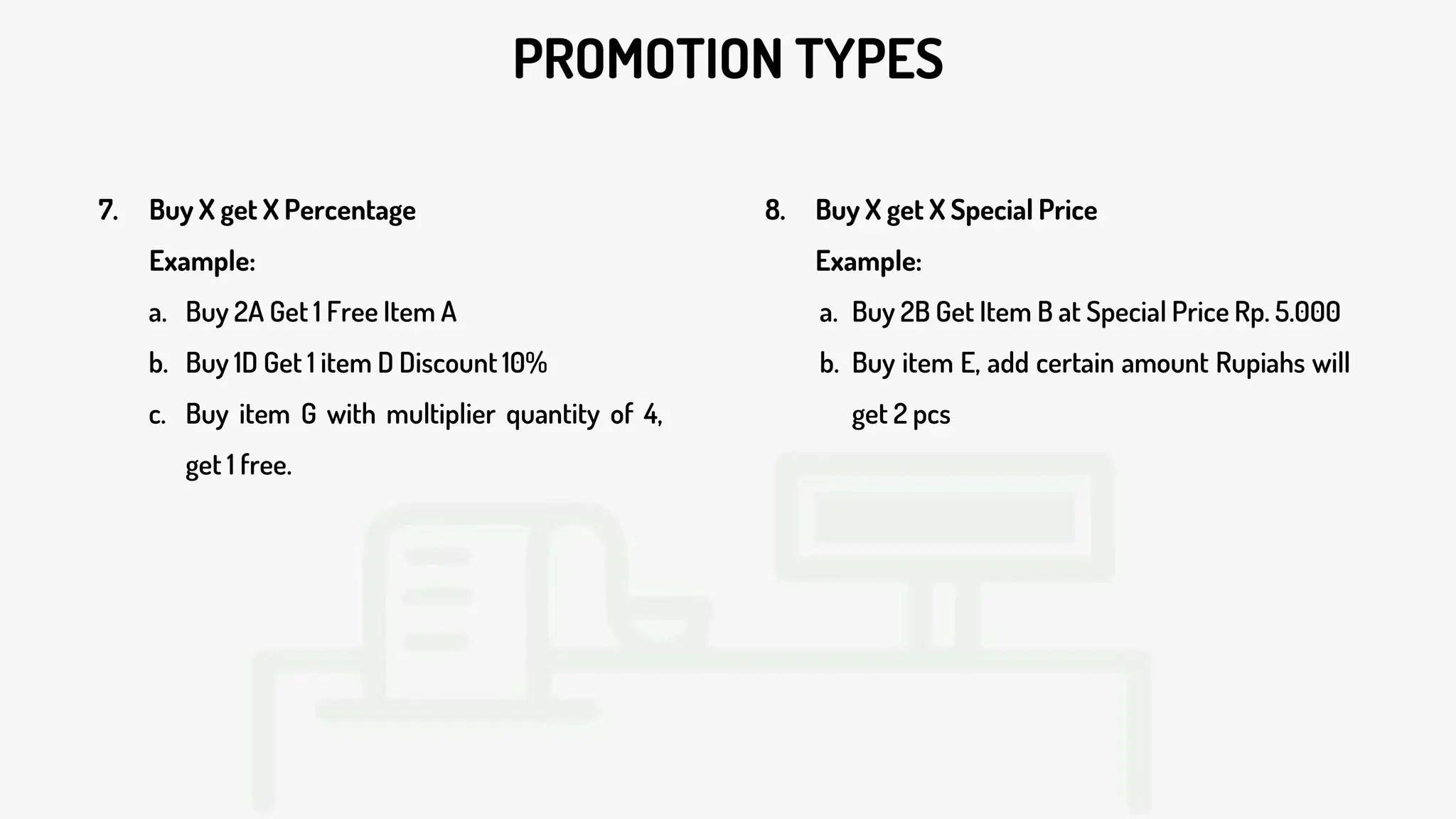 PROMOTION TYPES
7. Buy X get X Percentage
Example:
a. Buy 2A Get 1 Free Item A
b. Buy 1D Get 1 item D Discount 10%
c. Buy item G with multiplier quantity of 4,
get 1 free.
8. Buy X get X Special Price
Example:
a. Buy 2B Get Item B at Special Price Rp. 5.000
b. Buy item E, add certain amount Rupiahs will
get 2 pcs
 