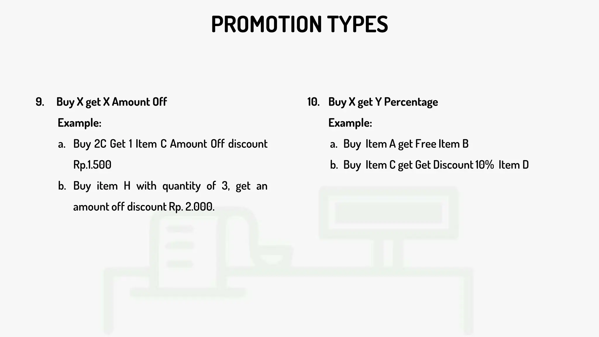 PROMOTION TYPES
9. Buy X get X Amount Off
Example:
a. Buy 2C Get 1 Item C Amount Off discount
Rp.1.500
b. Buy item H with quantity of 3, get an
amount off discount Rp. 2.000.
10. Buy X get Y Percentage
Example:
a. Buy Item A get Free Item B
b. Buy Item C get Get Discount 10% Item D
 