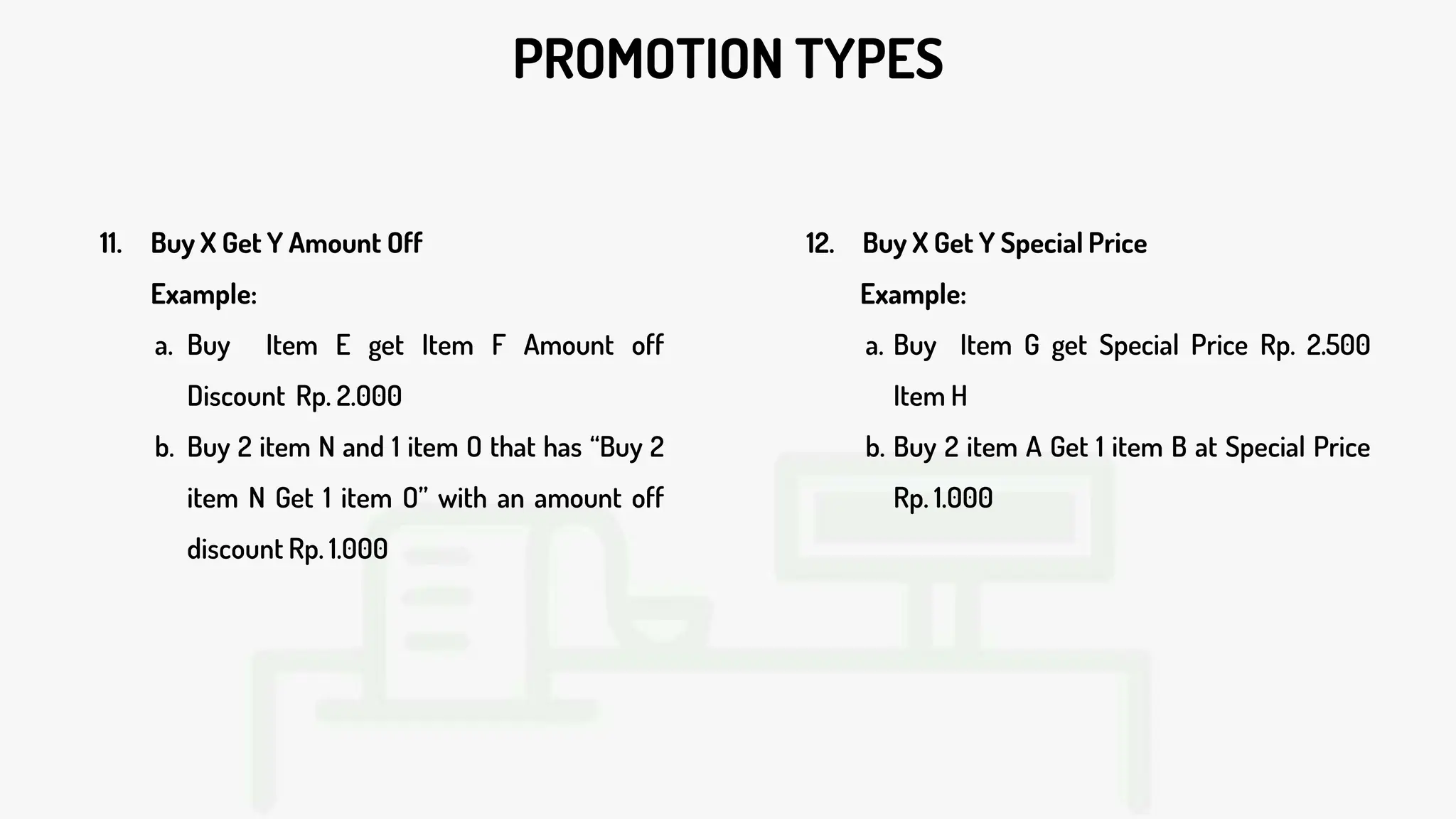 PROMOTION TYPES
11. Buy X Get Y Amount Off
Example:
a. Buy Item E get Item F Amount off
Discount Rp. 2.000
b. Buy 2 item N and 1 item O that has “Buy 2
item N Get 1 item O” with an amount off
discount Rp. 1.000
12. Buy X Get Y Special Price
Example:
a. Buy Item G get Special Price Rp. 2.500
Item H
b. Buy 2 item A Get 1 item B at Special Price
Rp. 1.000
 