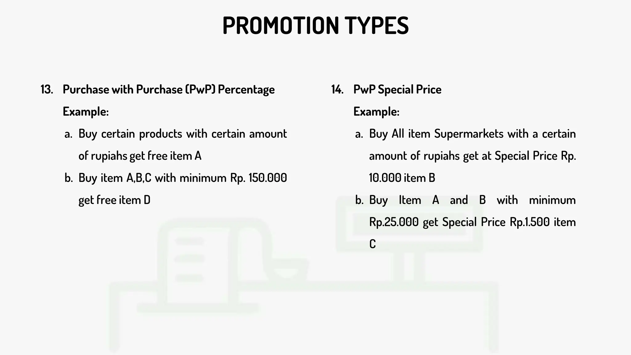 PROMOTION TYPES
13. Purchase with Purchase (PwP) Percentage
Example:
a. Buy certain products with certain amount
of rupiahs get free item A
b. Buy item A,B,C with minimum Rp. 150.000
get free item D
14. PwP Special Price
Example:
a. Buy All item Supermarkets with a certain
amount of rupiahs get at Special Price Rp.
10.000 item B
b. Buy Item A and B with minimum
Rp.25.000 get Special Price Rp.1.500 item
C
 