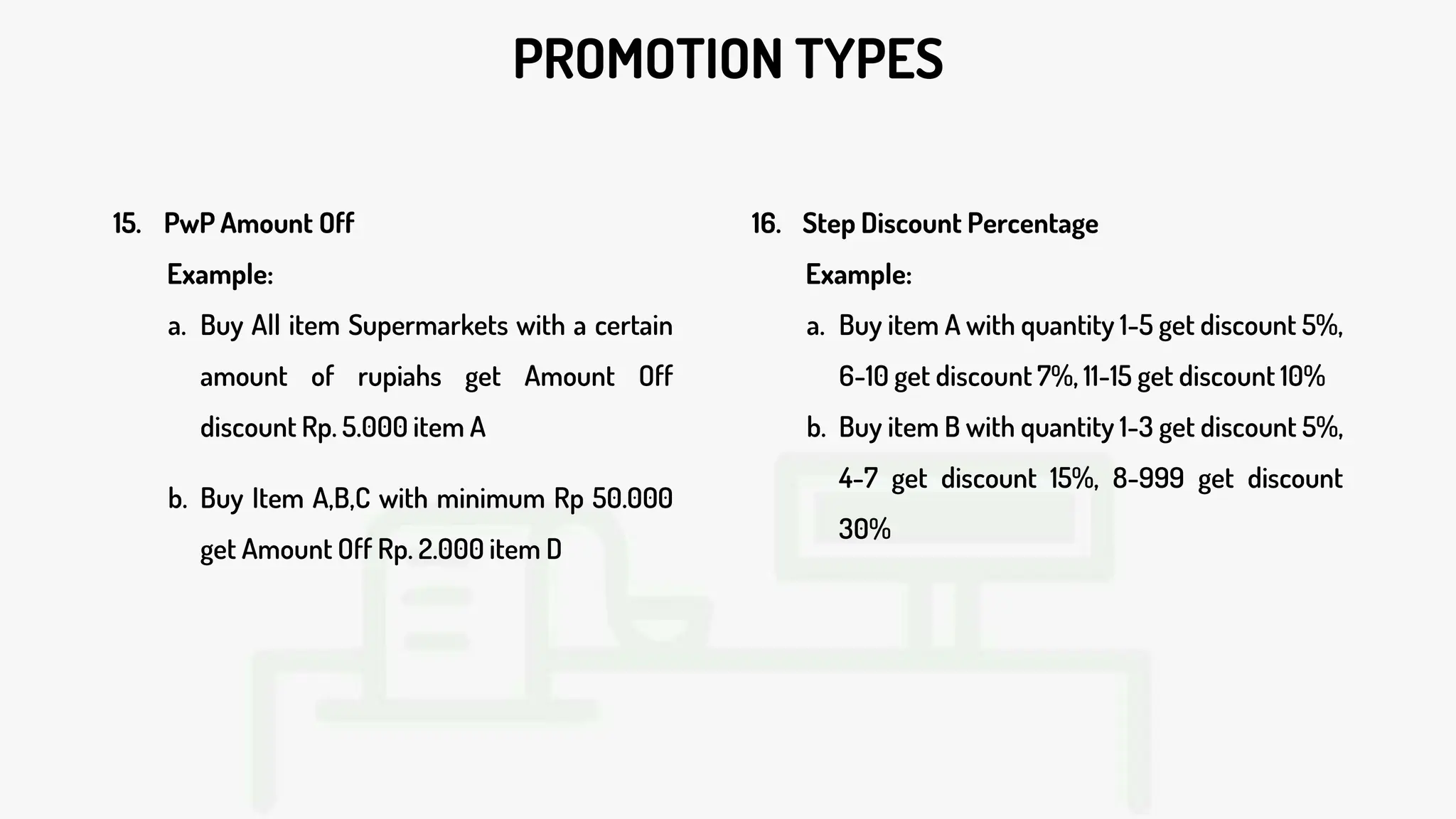 PROMOTION TYPES
15. PwP Amount Off
Example:
a. Buy All item Supermarkets with a certain
amount of rupiahs get Amount Off
discount Rp. 5.000 item A
b. Buy Item A,B,C with minimum Rp 50.000
get Amount Off Rp. 2.000 item D
16. Step Discount Percentage
Example:
a. Buy item A with quantity 1-5 get discount 5%,
6-10 get discount 7%, 11-15 get discount 10%
b. Buy item B with quantity 1-3 get discount 5%,
4-7 get discount 15%, 8-999 get discount
30%
 