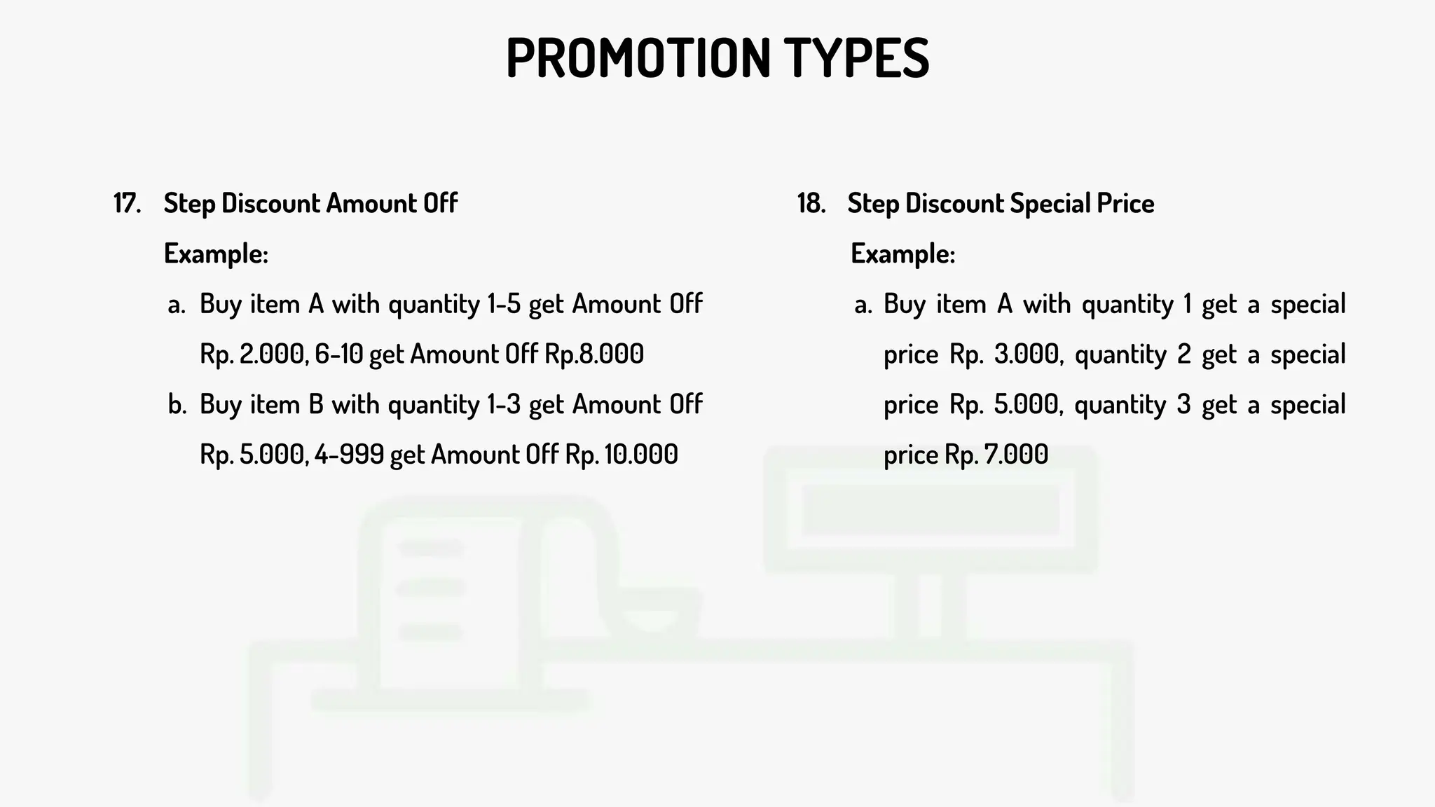 PROMOTION TYPES
17. Step Discount Amount Off
Example:
a. Buy item A with quantity 1-5 get Amount Off
Rp. 2.000, 6-10 get Amount Off Rp.8.000
b. Buy item B with quantity 1-3 get Amount Off
Rp. 5.000, 4-999 get Amount Off Rp. 10.000
18. Step Discount Special Price
Example:
a. Buy item A with quantity 1 get a special
price Rp. 3.000, quantity 2 get a special
price Rp. 5.000, quantity 3 get a special
price Rp. 7.000
 