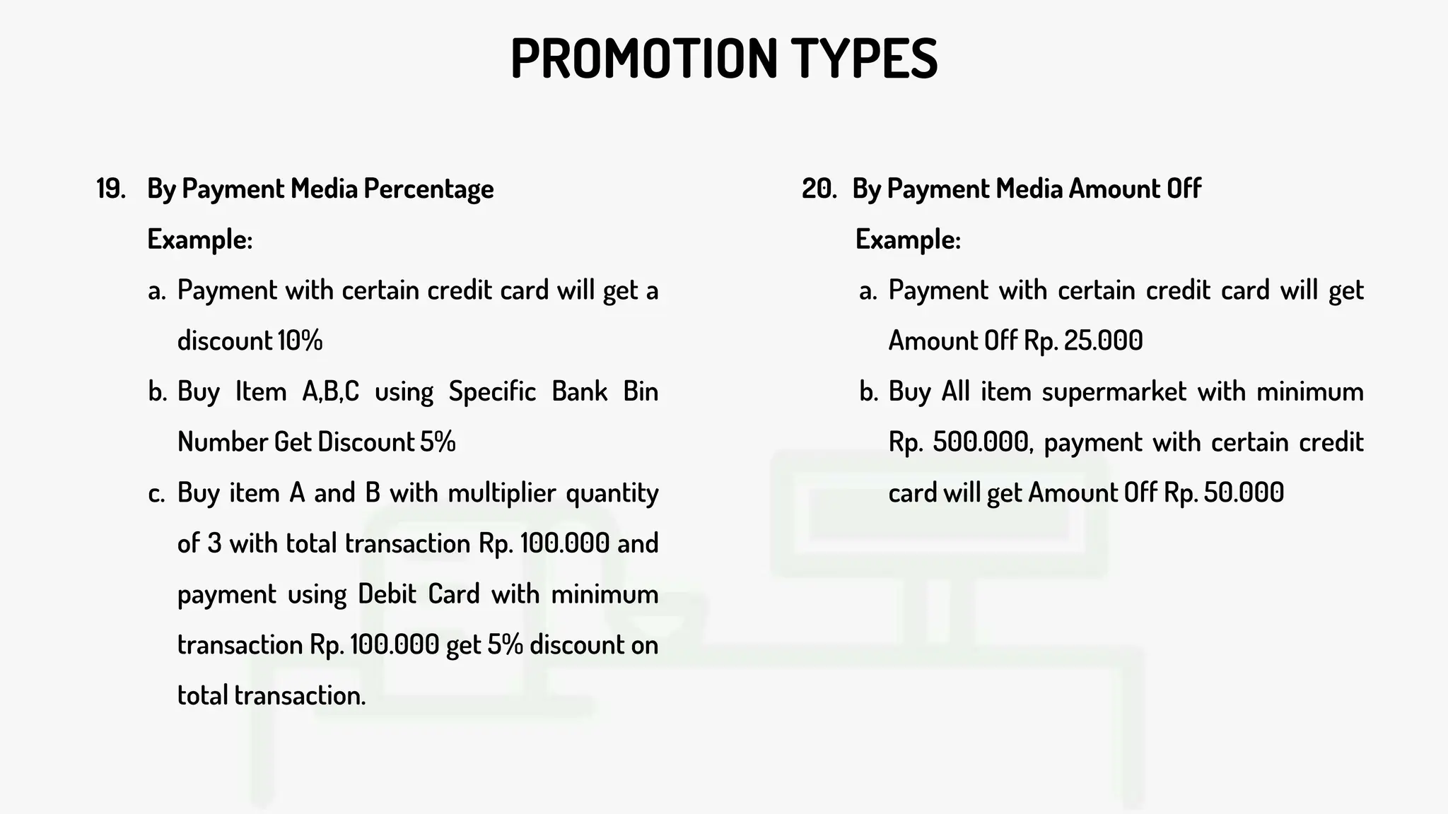 PROMOTION TYPES
19. By Payment Media Percentage
Example:
a. Payment with certain credit card will get a
discount 10%
b. Buy Item A,B,C using Specific Bank Bin
Number Get Discount 5%
c. Buy item A and B with multiplier quantity
of 3 with total transaction Rp. 100.000 and
payment using Debit Card with minimum
transaction Rp. 100.000 get 5% discount on
total transaction.
20. By Payment Media Amount Off
Example:
a. Payment with certain credit card will get
Amount Off Rp. 25.000
b. Buy All item supermarket with minimum
Rp. 500.000, payment with certain credit
card will get Amount Off Rp. 50.000
 
