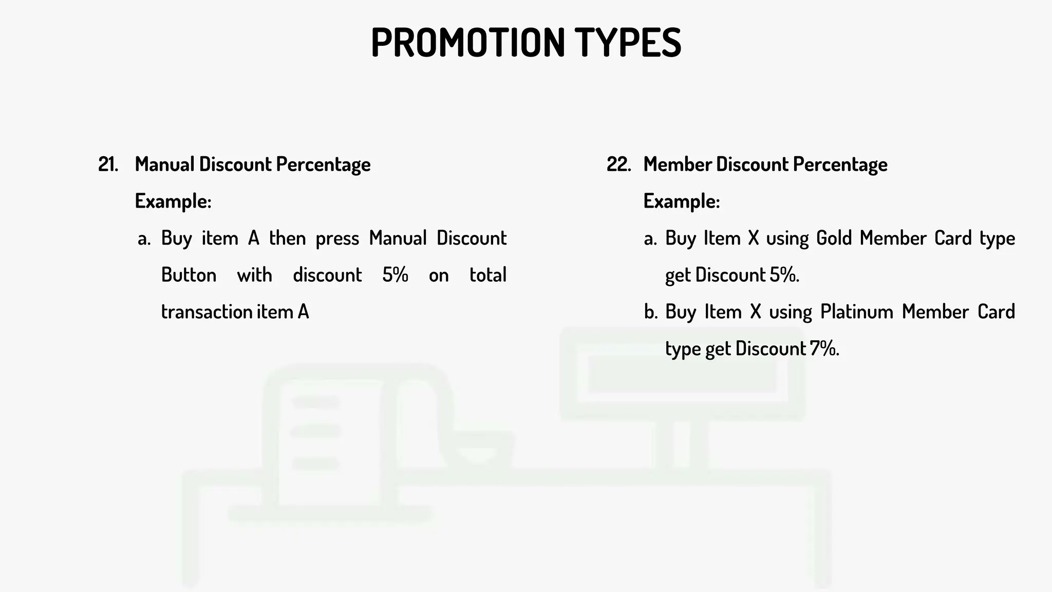 PROMOTION TYPES
21. Manual Discount Percentage
Example:
a. Buy item A then press Manual Discount
Button with discount 5% on total
transaction item A
22. Member Discount Percentage
Example:
a. Buy Item X using Gold Member Card type
get Discount 5%.
b. Buy Item X using Platinum Member Card
type get Discount 7%.
 