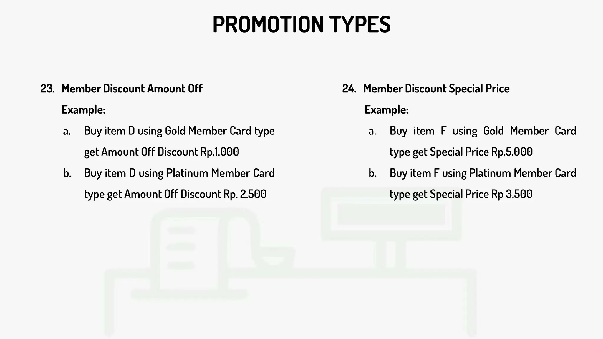 PROMOTION TYPES
23. Member Discount Amount Off
Example:
a. Buy item D using Gold Member Card type
get Amount Off Discount Rp.1.000
b. Buy item D using Platinum Member Card
type get Amount Off Discount Rp. 2.500
24. Member Discount Special Price
Example:
a. Buy item F using Gold Member Card
type get Special Price Rp.5.000
b. Buy item F using Platinum Member Card
type get Special Price Rp 3.500
 
