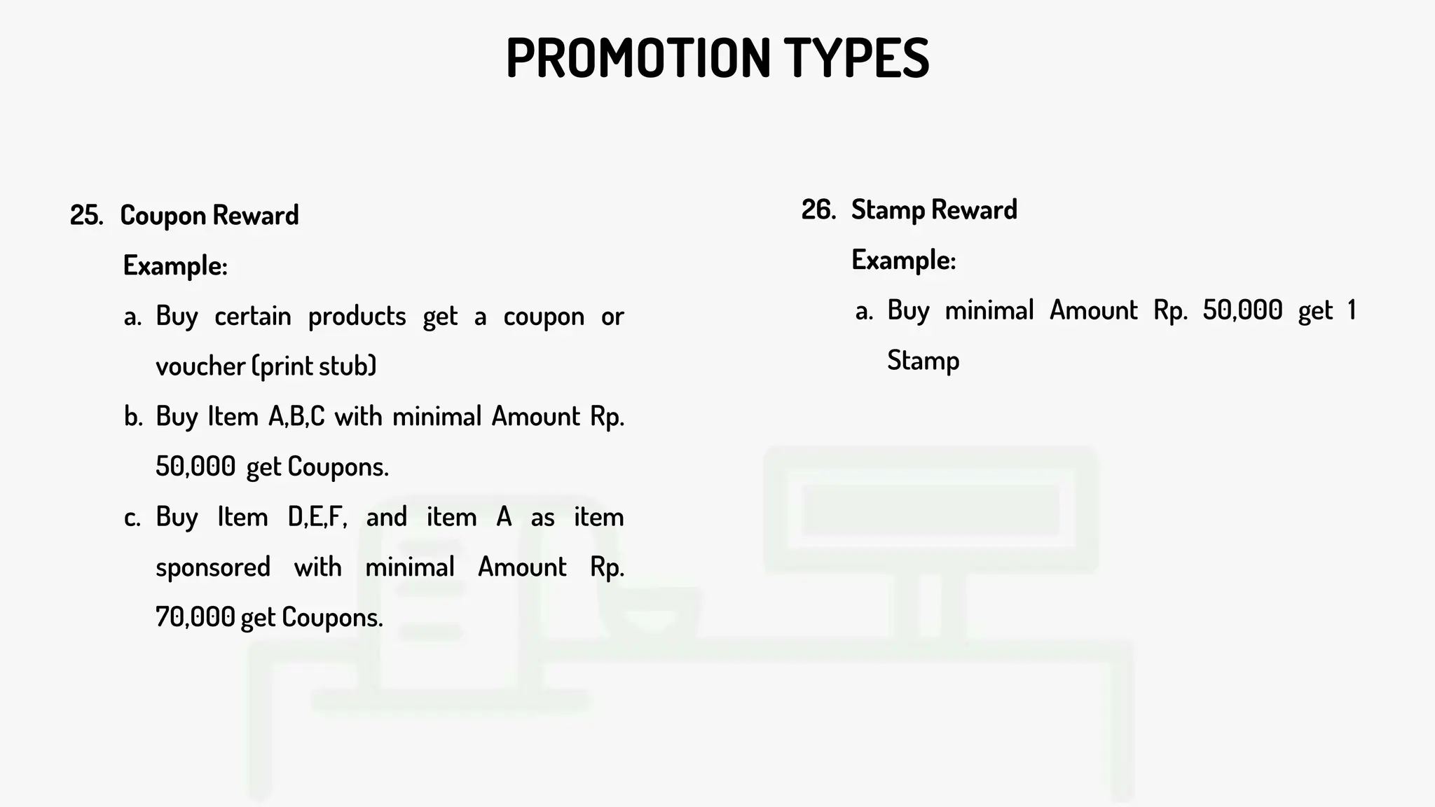 PROMOTION TYPES
26. Stamp Reward
Example:
a. Buy minimal Amount Rp. 50,000 get 1
Stamp
25. Coupon Reward
Example:
a. Buy certain products get a coupon or
voucher (print stub)
b. Buy Item A,B,C with minimal Amount Rp.
50,000 get Coupons.
c. Buy Item D,E,F, and item A as item
sponsored with minimal Amount Rp.
70,000 get Coupons.
 