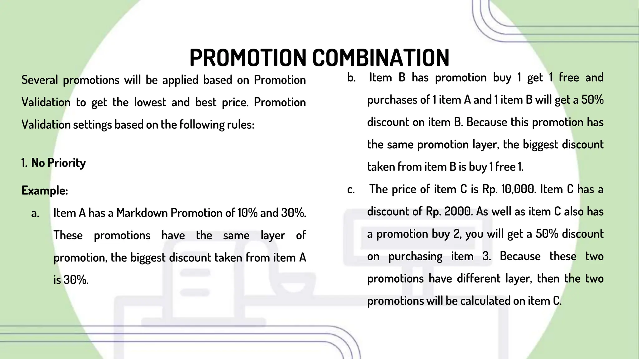 PROMOTION COMBINATION
Several promotions will be applied based on Promotion
Validation to get the lowest and best price. Promotion
Validation settings based on the following rules:
1. No Priority
Example:
a. Item A has a Markdown Promotion of 10% and 30%.
These promotions have the same layer of
promotion, the biggest discount taken from item A
is 30%.
b. Item B has promotion buy 1 get 1 free and
purchases of 1 item A and 1 item B will get a 50%
discount on item B. Because this promotion has
the same promotion layer, the biggest discount
taken from item B is buy 1 free 1.
c. The price of item C is Rp. 10,000. Item C has a
discount of Rp. 2000. As well as item C also has
a promotion buy 2, you will get a 50% discount
on purchasing item 3. Because these two
promotions have different layer, then the two
promotions will be calculated on item C.
 