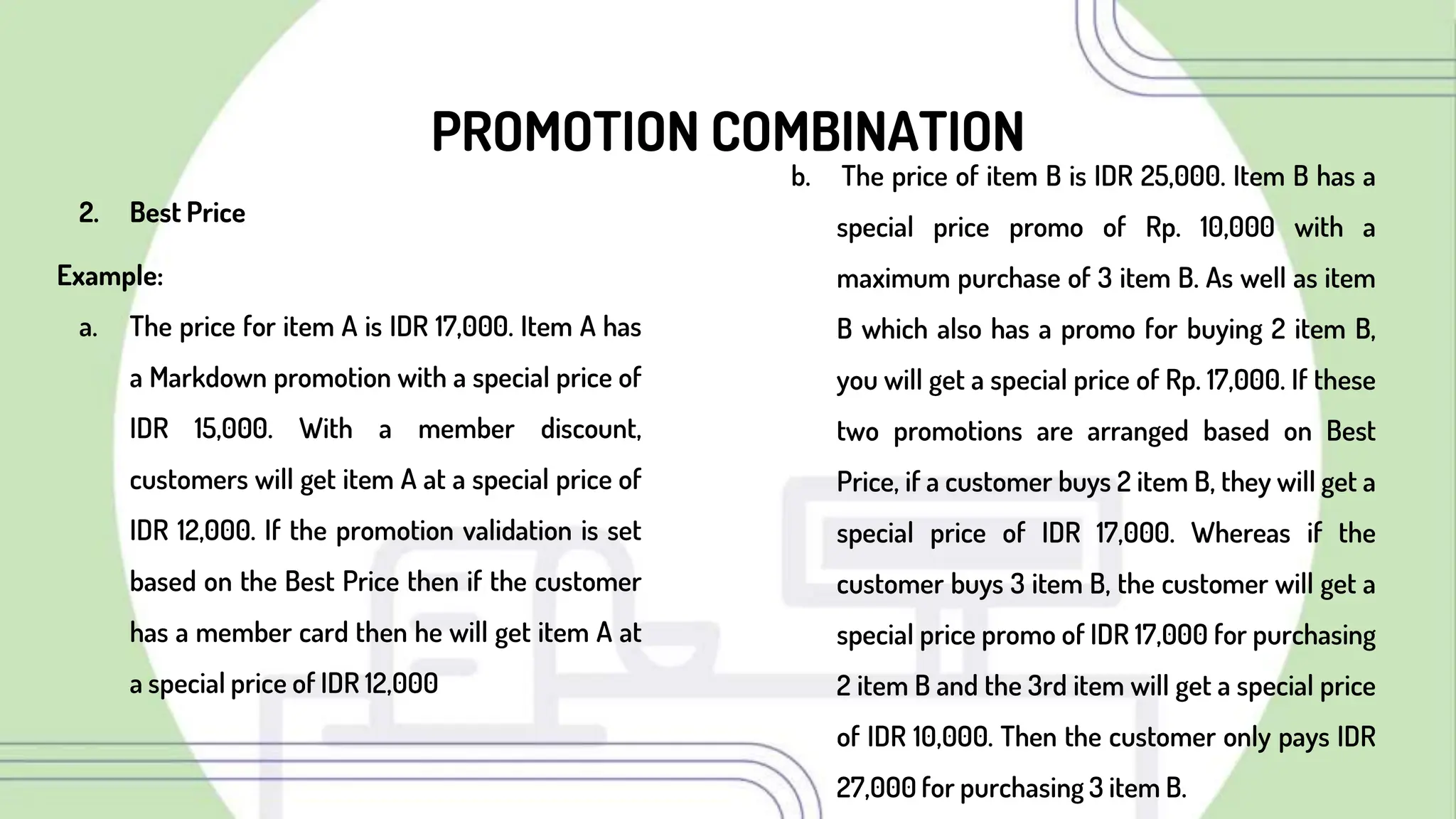 PROMOTION COMBINATION
2. Best Price
Example:
a. The price for item A is IDR 17,000. Item A has
a Markdown promotion with a special price of
IDR 15,000. With a member discount,
customers will get item A at a special price of
IDR 12,000. If the promotion validation is set
based on the Best Price then if the customer
has a member card then he will get item A at
a special price of IDR 12,000
b. The price of item B is IDR 25,000. Item B has a
special price promo of Rp. 10,000 with a
maximum purchase of 3 item B. As well as item
B which also has a promo for buying 2 item B,
you will get a special price of Rp. 17,000. If these
two promotions are arranged based on Best
Price, if a customer buys 2 item B, they will get a
special price of IDR 17,000. Whereas if the
customer buys 3 item B, the customer will get a
special price promo of IDR 17,000 for purchasing
2 item B and the 3rd item will get a special price
of IDR 10,000. Then the customer only pays IDR
27,000 for purchasing 3 item B.
 