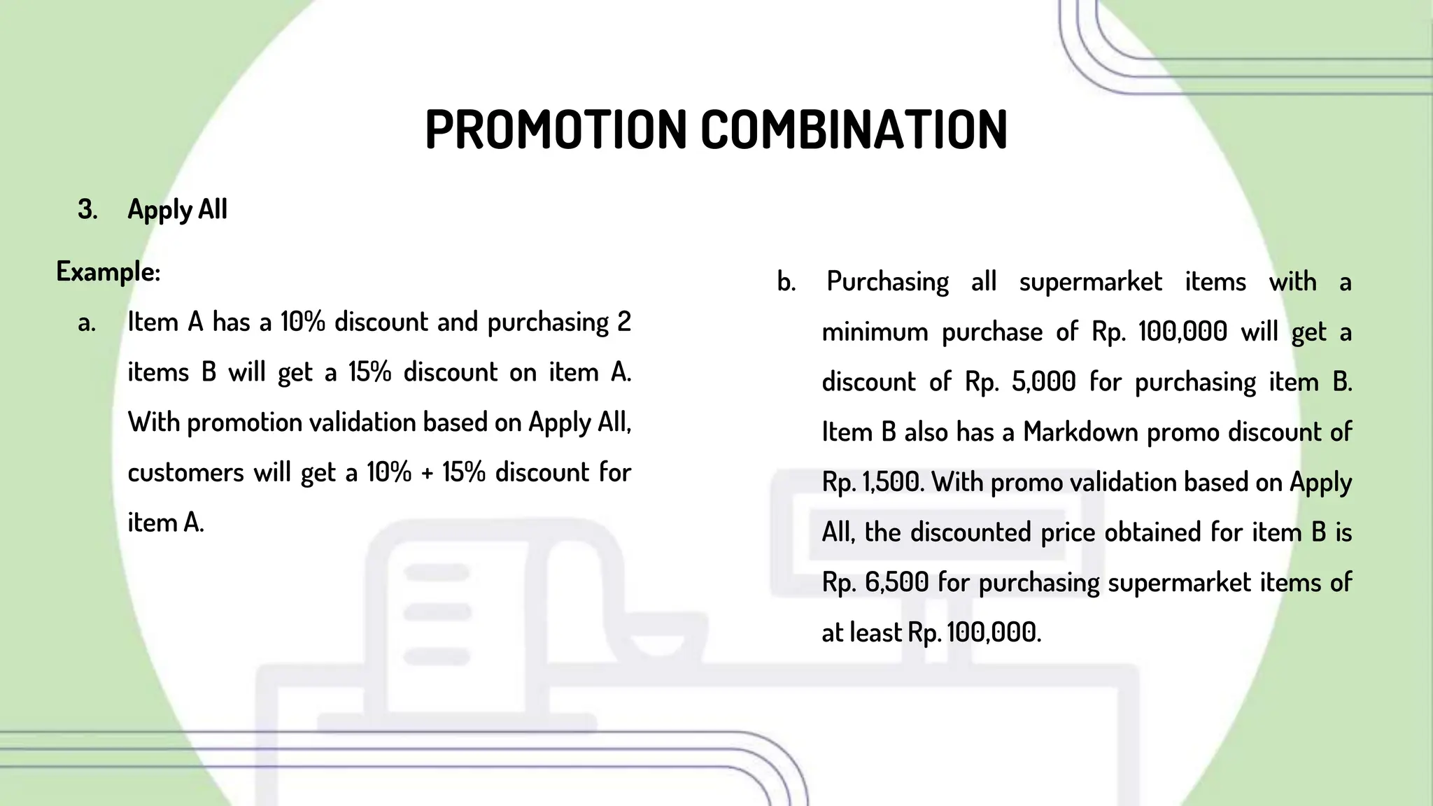 PROMOTION COMBINATION
3. Apply All
Example:
a. Item A has a 10% discount and purchasing 2
items B will get a 15% discount on item A.
With promotion validation based on Apply All,
customers will get a 10% + 15% discount for
item A.
b. Purchasing all supermarket items with a
minimum purchase of Rp. 100,000 will get a
discount of Rp. 5,000 for purchasing item B.
Item B also has a Markdown promo discount of
Rp. 1,500. With promo validation based on Apply
All, the discounted price obtained for item B is
Rp. 6,500 for purchasing supermarket items of
at least Rp. 100,000.
 