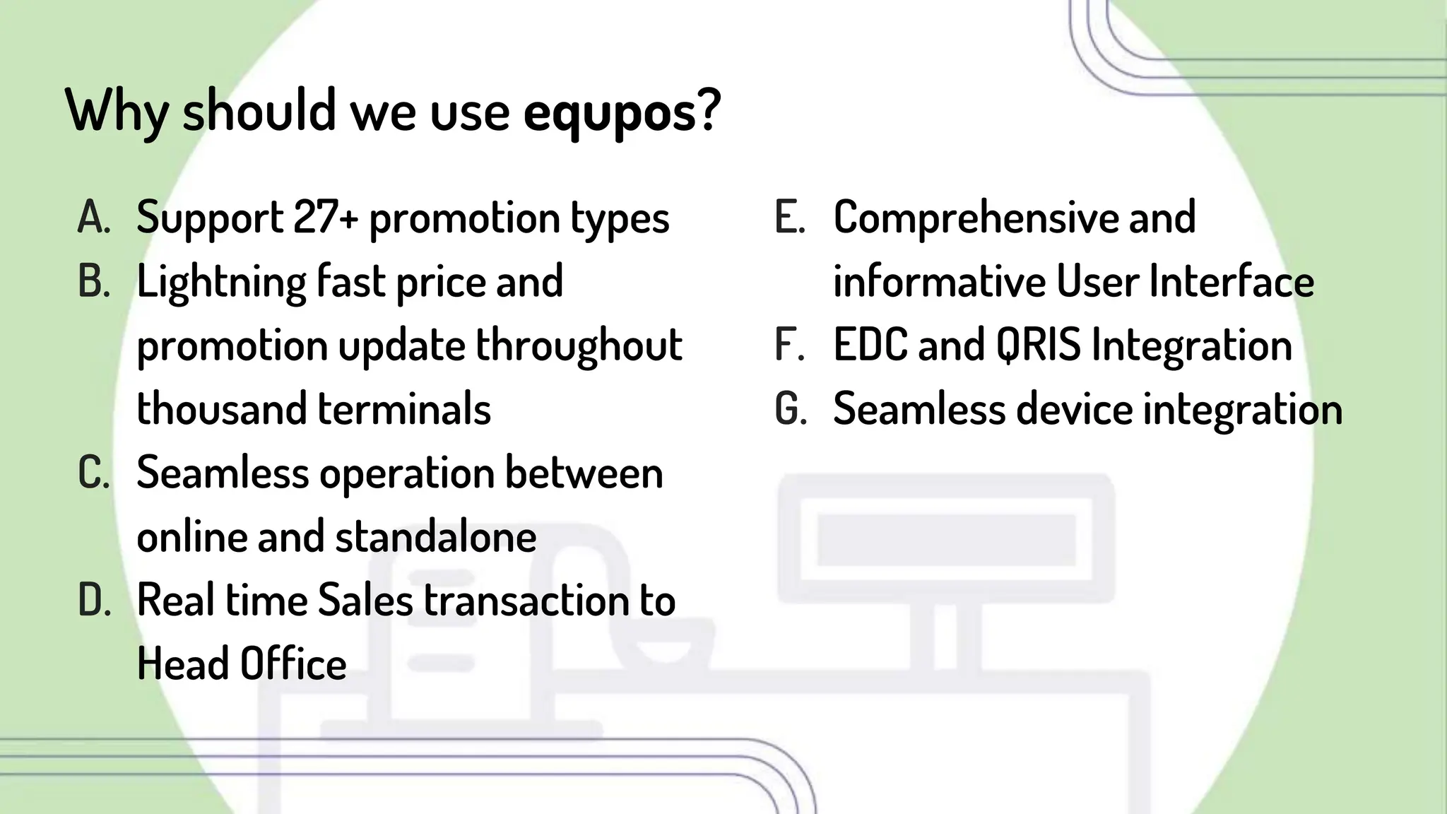 Why should we use equpos?
A. Support 27+ promotion types
B. Lightning fast price and
promotion update throughout
thousand terminals
C. Seamless operation between
online and standalone
D. Real time Sales transaction to
Head Office
E. Comprehensive and
informative User Interface
F. EDC and QRIS Integration
G. Seamless device integration
 