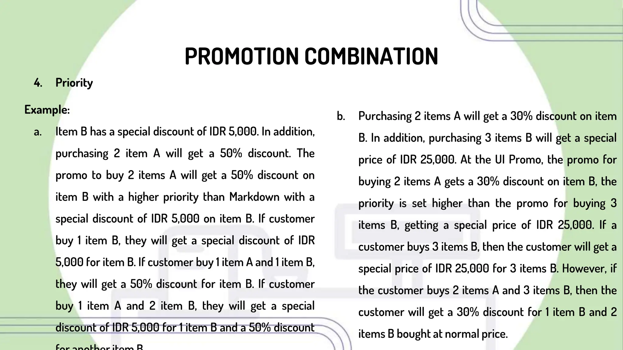 PROMOTION COMBINATION
b. Purchasing 2 items A will get a 30% discount on item
B. In addition, purchasing 3 items B will get a special
price of IDR 25,000. At the UI Promo, the promo for
buying 2 items A gets a 30% discount on item B, the
priority is set higher than the promo for buying 3
items B, getting a special price of IDR 25,000. If a
customer buys 3 items B, then the customer will get a
special price of IDR 25,000 for 3 items B. However, if
the customer buys 2 items A and 3 items B, then the
customer will get a 30% discount for 1 item B and 2
items B bought at normal price.
4. Priority
Example:
a. Item B has a special discount of IDR 5,000. In addition,
purchasing 2 item A will get a 50% discount. The
promo to buy 2 items A will get a 50% discount on
item B with a higher priority than Markdown with a
special discount of IDR 5,000 on item B. If customer
buy 1 item B, they will get a special discount of IDR
5,000 for item B. If customer buy 1 item A and 1 item B,
they will get a 50% discount for item B. If customer
buy 1 item A and 2 item B, they will get a special
discount of IDR 5,000 for 1 item B and a 50% discount
 