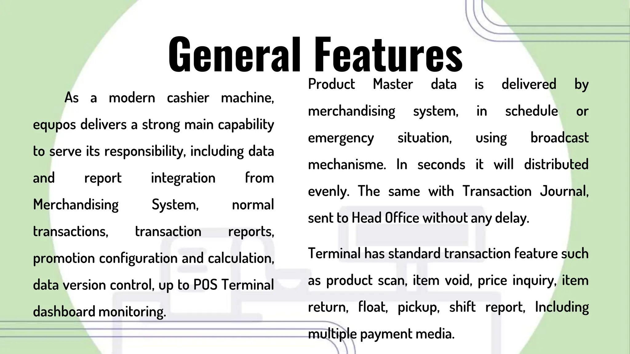 Product Master data is delivered by
merchandising system, in schedule or
emergency situation, using broadcast
mechanisme. In seconds it will distributed
evenly. The same with Transaction Journal,
sent to Head Office without any delay.
Terminal has standard transaction feature such
as product scan, item void, price inquiry, item
return, float, pickup, shift report, Including
multiple payment media.
General Features
As a modern cashier machine,
equpos delivers a strong main capability
to serve its responsibility, including data
and report integration from
Merchandising System, normal
transactions, transaction reports,
promotion configuration and calculation,
data version control, up to POS Terminal
dashboard monitoring.
 