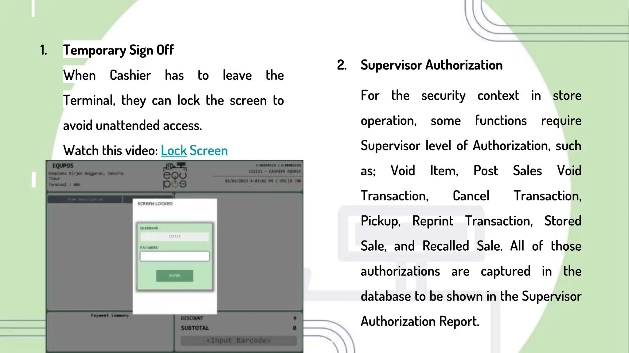 1. Temporary Sign Off
When Cashier has to leave the
Terminal, they can lock the screen to
avoid unattended access.
Watch this video: Lock Screen
2. Supervisor Authorization
For the security context in store
operation, some functions require
Supervisor level of Authorization, such
as; Void Item, Post Sales Void
Transaction, Cancel Transaction,
Pickup, Reprint Transaction, Stored
Sale, and Recalled Sale. All of those
authorizations are captured in the
database to be shown in the Supervisor
Authorization Report.
 